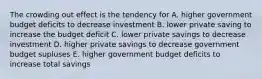 The crowding out effect is the tendency for A. higher government budget deficits to decrease investment B. lower private saving to increase the budget deficit C. lower private savings to decrease investment D. higher private savings to decrease government budget supluses E. higher government budget deficits to increase total savings