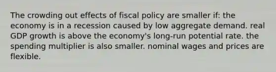 The crowding out effects of <a href='https://www.questionai.com/knowledge/kPTgdbKdvz-fiscal-policy' class='anchor-knowledge'>fiscal policy</a> are smaller if: the economy is in a recession caused by low aggregate demand. real GDP growth is above the economy's long-run potential rate. the spending multiplier is also smaller. nominal wages and prices are flexible.