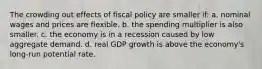 The crowding out effects of fiscal policy are smaller if: a. nominal wages and prices are flexible. b. the spending multiplier is also smaller. c. the economy is in a recession caused by low aggregate demand. d. real GDP growth is above the economy's long-run potential rate.