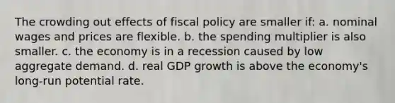 The crowding out effects of <a href='https://www.questionai.com/knowledge/kPTgdbKdvz-fiscal-policy' class='anchor-knowledge'>fiscal policy</a> are smaller if: a. nominal wages and prices are flexible. b. the spending multiplier is also smaller. c. the economy is in a recession caused by low aggregate demand. d. real GDP growth is above the economy's long-run potential rate.