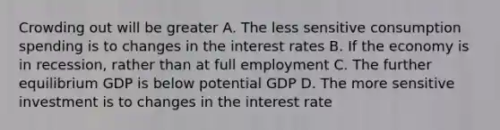 Crowding out will be greater A. The less sensitive consumption spending is to changes in the interest rates B. If the economy is in recession, rather than at full employment C. The further equilibrium GDP is below potential GDP D. The more sensitive investment is to changes in the interest rate