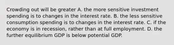 Crowding out will be greater A. the more sensitive investment spending is to changes in the interest rate. B. the less sensitive consumption spending is to changes in the interest rate. C. if the economy is in​ recession, rather than at full employment. D. the further equilibrium GDP is below potential GDP.