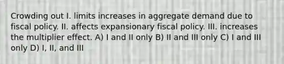 Crowding out I. limits increases in aggregate demand due to <a href='https://www.questionai.com/knowledge/kPTgdbKdvz-fiscal-policy' class='anchor-knowledge'>fiscal policy</a>. II. affects expansionary fiscal policy. III. increases the multiplier effect. A) I and II only B) II and III only C) I and III only D) I, II, and III