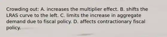 Crowding out: A. increases the multiplier effect. B. shifts the LRAS curve to the left. C. limits the increase in aggregate demand due to fiscal policy. D. affects contractionary fiscal policy.