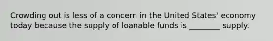 Crowding out is less of a concern in the United States' economy today because the supply of loanable funds is ________ supply.