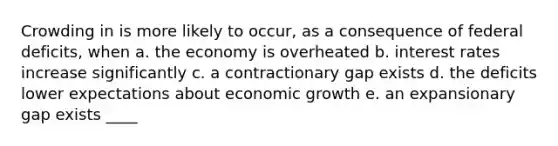 Crowding in is more likely to occur, as a consequence of federal deficits, when a. the economy is overheated b. interest rates increase significantly c. a contractionary gap exists d. the deficits lower expectations about economic growth e. an expansionary gap exists ____