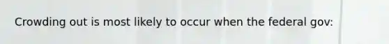 Crowding out is most likely to occur when the federal gov: