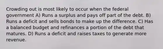 Crowding out is most likely to occur when the federal government A) Runs a surplus and pays off part of the debt. B) Runs a deficit and sells bonds to make up the difference. C) Has a balanced budget and refinances a portion of the debt that matures. D) Runs a deficit and raises taxes to generate more revenue.