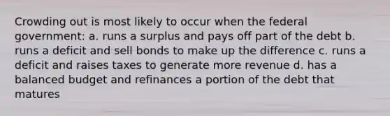 Crowding out is most likely to occur when the federal government: a. runs a surplus and pays off part of the debt b. runs a deficit and sell bonds to make up the difference c. runs a deficit and raises taxes to generate more revenue d. has a balanced budget and refinances a portion of the debt that matures