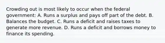 Crowding out is most likely to occur when the federal government: A. Runs a surplus and pays off part of the debt. B. Balances the budget. C. Runs a deficit and raises taxes to generate more revenue. D. Runs a deficit and borrows money to finance its spending.