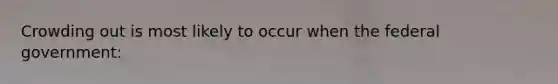 Crowding out is most likely to occur when the federal government: