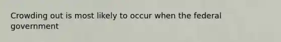 Crowding out is most likely to occur when the federal government
