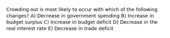 Crowding out is most likely to occur with which of the following changes? A) Decrease in government spending B) Increase in budget surplus C) Increase in budget deficit D) Decrease in the real interest rate E) Decrease in trade deficit