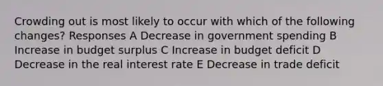 Crowding out is most likely to occur with which of the following changes? Responses A Decrease in government spending B Increase in budget surplus C Increase in budget deficit D Decrease in the real interest rate E Decrease in trade deficit