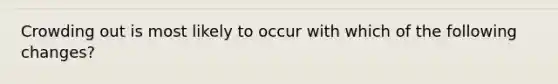 Crowding out is most likely to occur with which of the following changes?