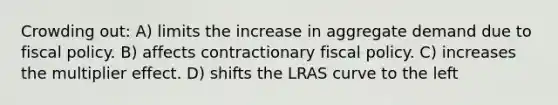 Crowding out: A) limits the increase in aggregate demand due to fiscal policy. B) affects contractionary fiscal policy. C) increases the multiplier effect. D) shifts the LRAS curve to the left