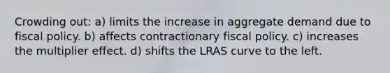 Crowding out: a) limits the increase in aggregate demand due to fiscal policy. b) affects contractionary fiscal policy. c) increases the multiplier effect. d) shifts the LRAS curve to the left.