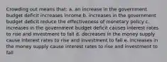 Crowding out means that: a. an increase in the government budget deficit increases income b. increases in the government budget deficit reduce the effectiveness of monetary policy c. increases in the government budget deficit causes interest rates to rise and investment to fall d. decreases in the money supply cause interest rates to rise and investment to fall e. increases in the money supply cause interest rates to rise and investment to fall