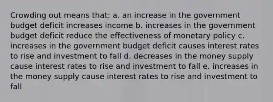 Crowding out means that: a. an increase in the government budget deficit increases income b. increases in the government budget deficit reduce the effectiveness of monetary policy c. increases in the government budget deficit causes interest rates to rise and investment to fall d. decreases in the money supply cause interest rates to rise and investment to fall e. increases in the money supply cause interest rates to rise and investment to fall