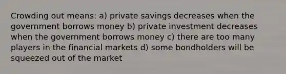 Crowding out means: a) private savings decreases when the government borrows money b) private investment decreases when the government borrows money c) there are too many players in the financial markets d) some bondholders will be squeezed out of the market