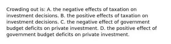 Crowding out is: A. the negative effects of taxation on investment decisions. B. the positive effects of taxation on investment decisions. C. the negative effect of government budget deficits on private investment. D. the positive effect of government budget deficits on private investment.