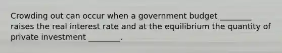 Crowding out can occur when a government budget ________ raises the real interest rate and at the equilibrium the quantity of private investment ________.