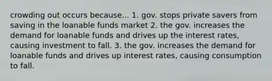 crowding out occurs because... 1. gov. stops private savers from saving in the loanable funds market 2. the gov. increases the demand for loanable funds and drives up the interest rates, causing investment to fall. 3. the gov. increases the demand for loanable funds and drives up interest rates, causing consumption to fall.