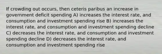 If crowding out occurs, then ceteris paribus an increase in government deficit spending A) increases the interest rate, and consumption and investment spending rise B) increases the interest rate, and consumption and investment spending decline C) decreases the interest rate, and consumption and investment spending decline D) decreases the interest rate, and consumption and investment spending rise