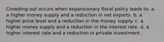 Crowding out occurs when expansionary fiscal policy leads to: a. a higher money supply and a reduction in net exports. b. a higher price level and a reduction in the money supply. c. a higher money supply and a reduction in the interest rate. d. a higher interest rate and a reduction in private investment.