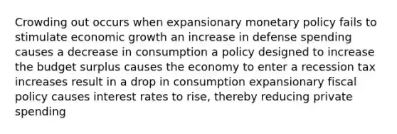 Crowding out occurs when expansionary monetary policy fails to stimulate economic growth an increase in defense spending causes a decrease in consumption a policy designed to increase the budget surplus causes the economy to enter a recession tax increases result in a drop in consumption expansionary fiscal policy causes interest rates to rise, thereby reducing private spending