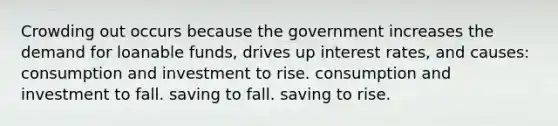 Crowding out occurs because the government increases the demand for loanable funds, drives up interest rates, and causes: consumption and investment to rise. consumption and investment to fall. saving to fall. saving to rise.