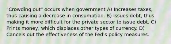 "Crowding out" occurs when government A) Increases taxes, thus causing a decrease in consumption. B) Issues debt, thus making it more difficult for the private sector to issue debt. C) Prints money, which displaces other types of currency. D) Cancels out the effectiveness of the Fed's policy measures.