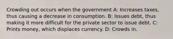 Crowding out occurs when the government A: Increases taxes, thus causing a decrease in consumption. B: Issues debt, thus making it more difficult for the private sector to issue debt. C: Prints money, which displaces currency. D: Crowds in.