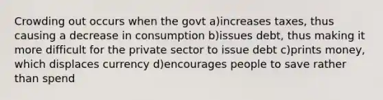 Crowding out occurs when the govt a)increases taxes, thus causing a decrease in consumption b)issues debt, thus making it more difficult for the private sector to issue debt c)prints money, which displaces currency d)encourages people to save rather than spend