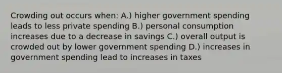 Crowding out occurs when: A.) higher government spending leads to less private spending B.) personal consumption increases due to a decrease in savings C.) overall output is crowded out by lower government spending D.) increases in government spending lead to increases in taxes