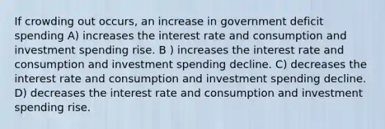 If crowding out occurs, an increase in government deficit spending A) increases the interest rate and consumption and investment spending rise. B ) increases the interest rate and consumption and investment spending decline. C) decreases the interest rate and consumption and investment spending decline. D) decreases the interest rate and consumption and investment spending rise.