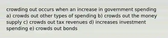 crowding out occurs when an increase in government spending a) crowds out other types of spending b) crowds out the money supply c) crowds out tax revenues d) increases investment spending e) crowds out bonds