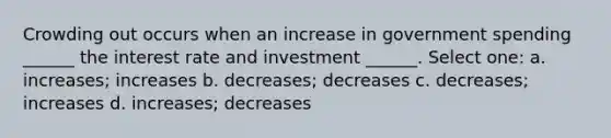 Crowding out occurs when an increase in government spending ______ the interest rate and investment ______. Select one: a. increases; increases b. decreases; decreases c. decreases; increases d. increases; decreases