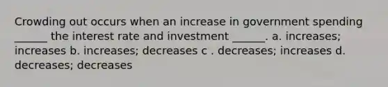 Crowding out occurs when an increase in government spending ______ the interest rate and investment ______. a. increases; increases b. increases; decreases c . decreases; increases d. decreases; decreases