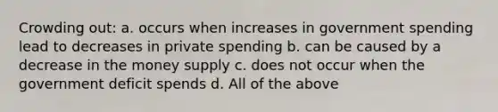 Crowding out: a. occurs when increases in government spending lead to decreases in private spending b. can be caused by a decrease in the money supply c. does not occur when the government deficit spends d. All of the above