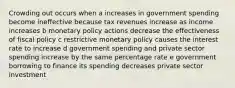 Crowding out occurs when a increases in government spending become ineffective because tax revenues increase as income increases b monetary policy actions decrease the effectiveness of fiscal policy c restrictive monetary policy causes the interest rate to increase d government spending and private sector spending increase by the same percentage rate e government borrowing to finance its spending decreases private sector investment