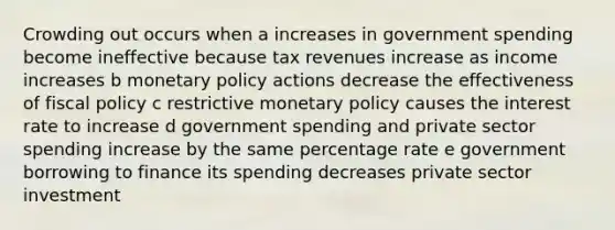 Crowding out occurs when a increases in government spending become ineffective because tax revenues increase as income increases b monetary policy actions decrease the effectiveness of fiscal policy c restrictive monetary policy causes the interest rate to increase d government spending and private sector spending increase by the same percentage rate e government borrowing to finance its spending decreases private sector investment