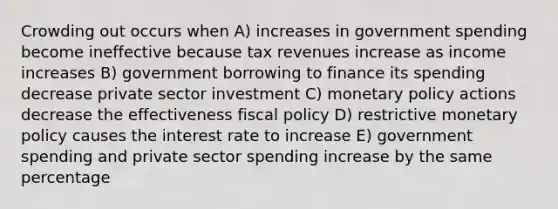 Crowding out occurs when A) increases in government spending become ineffective because tax revenues increase as income increases B) government borrowing to finance its spending decrease private sector investment C) monetary policy actions decrease the effectiveness fiscal policy D) restrictive monetary policy causes the interest rate to increase E) government spending and private sector spending increase by the same percentage