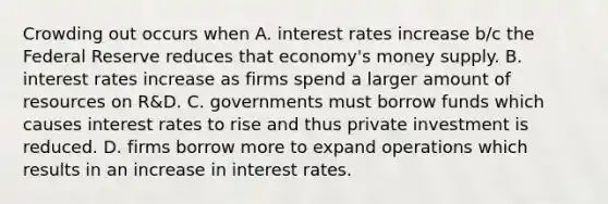 Crowding out occurs when A. interest rates increase b/c the Federal Reserve reduces that economy's money supply. B. interest rates increase as firms spend a larger amount of resources on R&D. C. governments must borrow funds which causes interest rates to rise and thus private investment is reduced. D. firms borrow more to expand operations which results in an increase in interest rates.