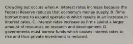 Crowding out occurs when A. interest rates increase because the Federal Reserve reduces that​ economy's money supply. B. firms borrow more to expand operations which results in an increase in interest rates. C. interest rates increase as firms spend a larger amount of resources on research and development. D. governments must borrow funds which causes interest rates to rise and thus private investment is reduced.