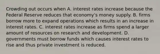 Crowding out occurs when A. interest rates increase because the Federal Reserve reduces that​ economy's money supply. B. firms borrow more to expand operations which results in an increase in interest rates. C. interest rates increase as firms spend a larger amount of resources on research and development. D. governments must borrow funds which causes interest rates to rise and thus private investment is reduced.