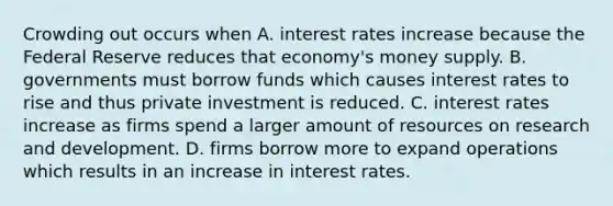 Crowding out occurs when A. interest rates increase because the Federal Reserve reduces that​ economy's money supply. B. governments must borrow funds which causes interest rates to rise and thus private investment is reduced. C. interest rates increase as firms spend a larger amount of resources on research and development. D. firms borrow more to expand operations which results in an increase in interest rates.