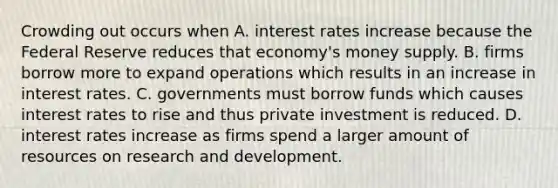 Crowding out occurs when A. interest rates increase because the Federal Reserve reduces that​ economy's money supply. B. firms borrow more to expand operations which results in an increase in interest rates. C. governments must borrow funds which causes interest rates to rise and thus private investment is reduced. D. interest rates increase as firms spend a larger amount of resources on research and development.