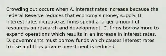 Crowding out occurs when A. interest rates increase because the Federal Reserve reduces that​ economy's money supply. B. interest rates increase as firms spend a larger amount of resources on research and development. C. firms borrow more to expand operations which results in an increase in interest rates. D. governments must borrow funds which causes interest rates to rise and thus private investment is reduced.