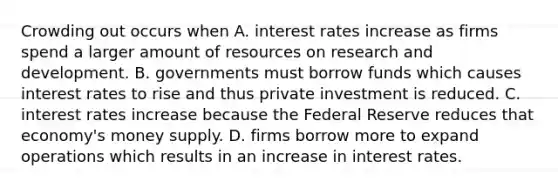 Crowding out occurs when A. interest rates increase as firms spend a larger amount of resources on research and development. B. governments must borrow funds which causes interest rates to rise and thus private investment is reduced. C. interest rates increase because the Federal Reserve reduces that​ economy's money supply. D. firms borrow more to expand operations which results in an increase in interest rates.